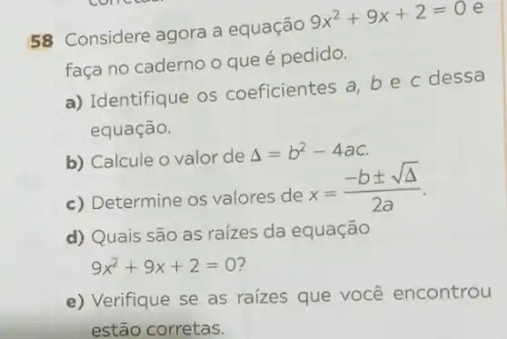 58 Considere agora a equação
9x^2+9x+2=0
e
faça no caderno o que é pedido.
a) Identifique OS coeficientes a be c dessa
equação.
b) Calcule o valor de
Delta =b^2-4ac
c) Determine os valores de
x=(-bpm sqrt (Delta ))/(2a)
d) Quais são as raízes da equação
9x^2+9x+2=0
e) Verifique se as raizes que você encontrou
estão corretas.