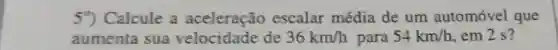 59) Calcule a aceleração escalar média de um automóvel que
aumenta sua velocidade de 36km/h para 54km/h em 2 s?