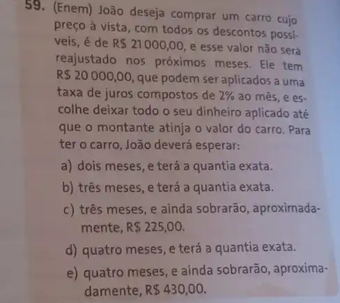 59. (Enem) João deseja comprar um carro cujo
preço à vista, com todos os descontos possi:
veis, é de R 21000,00 e esse valor não será
reajustado nos próximos meses.Ele tem
R 20000,00 que podem ser aplicados a uma
taxa de juros compostos de 2%  ao mês, e es-
colhe deixar todo o seu dinheiro aplicado até
que o montante atinja o valor do carro . Para
ter o carro, João deverá esperar:
a) dois meses, e terá a quantia exata.
b) três meses, e terá a quantia exata.
c) três meses, e ainda sobrarão, aproximada-
mente, R 225,00.
d) quatro meses, e terá a quantia exata.
e) quatro meses, e ainda sobrarão, aproxima-
damente, R 430,00.