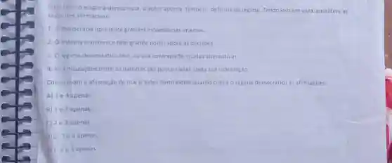 5-Ao fazer o elogio à democracia, o autor aponta também, defeitos do regime Tendo isso em vista considere as
seguintes afirmativas:
1. Ademocracia apresenta grandes incoerèncias internas.
2. O sistema economico tem grande poder sobre as decisōes.
3. Oregime democrático tem, na sua contraparte muitas alternativas.
4. A articulaçōes entre os partidos são pouco claras.dada sua indefinição.
Comprovam a afirmação de que o autor tanto elogia quanto critica o regime democrático as afirmativas:
A) 1 e 4 apenas
B) 1 e 3 apenas.
C) 2 e 3 apenas.
D) 23e4 apenas.
E) 1,2 e4 apenas.