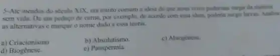 5-Até meados do século XIX, era muito comum a ideis de que seres vivos poderiam surgir da materia
sem vida. De um pedaço de came, por exemplo, de acordo com essa ideis, poderia surgir larvas. Analise
as alternativas e marque o nome dado a cssa teoria.
b) Absolutismo.
c) Abiogênese.
a) Criacionismo
e) Panspermia.
d) Biogênese.