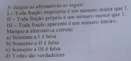 5-Julgue as afirmativas as seguir:
I-Toda fração imprópria é um número maior que 1.
II - Toda fração própria é um número menor que 1.
III - Toda fração aparente é um número inteiro.
Marque a alternativa correta:
a) Somente a l é falsa
b) Somente a II é falsa
c) Somente a III é falsa
d) Todas são verdadeiras