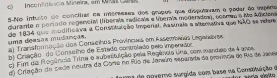 5-No intuito de conciliar os interesses dos grupos que disputavam o poder do
durante o periodo regencial (liberais radicais e liberais moderados), ocorreu o Ato Adiciona
de 1834 que modificava a Constituição Imperial.Assinale a alternativa que NĂO se refere
uma dessas mudanças.
a) Transformação dos Conselhos Provinciais em Assembleias Legislativas.
b) Criação do Conselho de Estado controlado pelo imperador.
c) Fim da Regência Trina e substituição pela Regência Una com mandato de 4 anos.
d) Criação da sede neutra da Corte no Rio de Janeiro separada da provincia do Rio de Janeir
c) Inconfidência Mineira, em Minas Gerals.