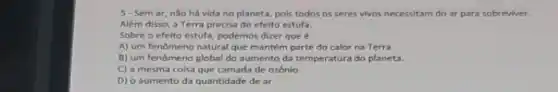 5-Semar nào há vida no planeta, pois todos os seres vivos necessitam do ar para sobreviver.
Além disso, a Terra precisa do efeito estufa.
Sobre o efeito estufa podemos dizer que
A) um fenomeno natural que mantém parte do calor na Terra.
B) um fenômeno global do aumento da temperatura do planeta.
C) a mesma coisa que camada de ozônio
D) o aumento da quantidade de ar