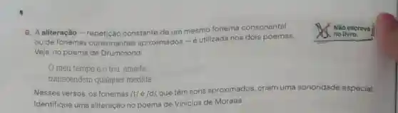 6. A aliteração -repetição constante de um mesmo fonema consonantal
ou de fonemas consonantais aproximados-e utilizada nos dois poemas.
Veja, no poema de Drummond:
Não escreva
no livro.
meu tempo e o teu amada,
transcendem qualquer medida
Nesses versos, os fonemas /t/e/d/, que têm sons aproximados criam uma sonoridade especial.
Identifique uma aliteração no poema de Vinicius de Moraes.