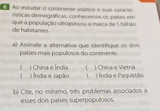 6 Ao estudar o continente asiático e suas caracte-
rísticas demográficas conhecemos os paises em
que a população ultrapassou a marca de 1 bilhão
de habitantes.
a) Assinale a alternativa que identifique os dois
países mais populosos do continente.
() China e India
() China e Vietnã
() .) India e Japão
() is ) India e Paquistão
b) Cite, no mínimo tres problemas associados a
esses dois países superpopulosos.