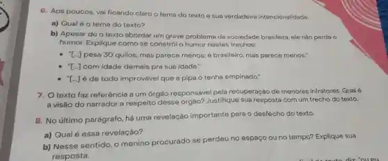 6. Aos poucos, vai ficando claro o tema do texto e sua verdadeira intencionalidade.
a) Qualéo tema do texto?
b) Apesar de o texto abordar um grave problema da sociedade brasileira, ele não perde o
humor. Explique como se constrói o humor nestes trechos:
- T..] pesa 30 quilos mas parece menos; é brasileiro, mas parece menos."
"[..] com idade demais pra sua idade."
"[..] é de todo improvável que a pipa o tenha empinado."
7. O texto faz referência a um órgão responsável pela recuperação de menores infratores. Qualé
a visão do narrador a respeito desse órgão? Justifique sua resposta com um trecho do texto.
8. No último parágrafo, há uma revelação importante para o desfecho do texto.
a) Qual é essa revelação?
b) Nesse sentido, o menino procurado se perdeu no espaço ou no tempo? Explique sua
resposta.