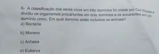 6- A classificação dos seres vivos em três domínios foi criada por Carl Woese e
dividiu os organismos procariontes em dois dominios e os eucariontes em um
domínio único. Em qual domínio estão incluidos os animais?
a) Bacteria
b) Monera
c) Achaea
d) Eukarya