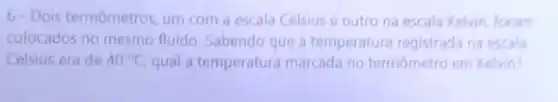 6- Dois termômetros um com a escala Celsius e outro na escala Kelvin, foram
colocados no mesmo fluido Sabendo que a temperatura registrada na escala
Celsius era de 40^circ C qual a temperatura marcada no termometro em Kelvin?