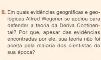 6. Em quais evidências geográficas e geo-
logicas Alfred Wegener se apoiou para
defender a teoria da Deriva Continen-
tal? Por que, apesar das evidências
encontradas por ele, sua teoria não foi
aceita pela maioria dos cientistas de
sua época?