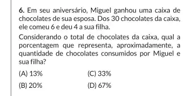 6. Em seu aniversário , Miguel ganhou uma caixa de
chocolates de sua esposa Dos 30 chocolates da caixa,
ele comeu 6 e deu 4 a sua filha.
Considerando o total de chocolates da caixa, qual a
porcentagem que representa , aproximadamente, a
quantidade de chocolates consumidos por Miguel e
sua filha?
(A) 13% 
(C) 33% 
(B) 20% 
(D) 67%