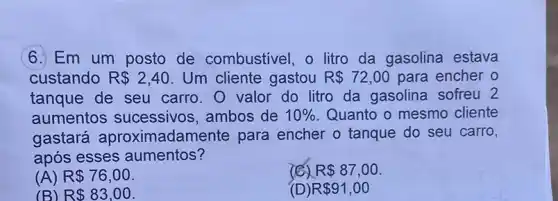 6. Em um posto de combustivel, o litro da gasolina estava
custando R 2,40 . Um cliente gastou R 72,00 para encher o
tanque de seu carro. O valor do litro da gasolina sofreu 2
aumentos sucessivos , ambos de 10%  Quanto o mesmo cliente
gastará aproximadamente para encher o tanque do seu carro,
após esses aumentos?
(A) R 76,00
R 87,00
(B) R 83,00
( R 91,00