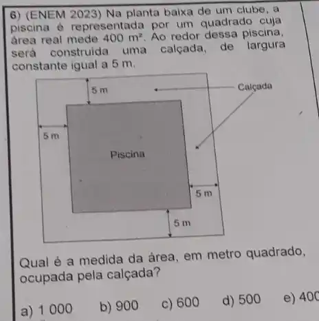 6) (ENEM 2023) Na planta baixa de um clube, a piscina é representada por um quadrado cuja área real mede 400 mathrm(~m)^2 . Ao redor dessa piscina, será construida uma calçada, de largura constante igual a 5 mathrm(~m) .
Qual é a medida da área, em metro quadrado, ocupada pela calçada?