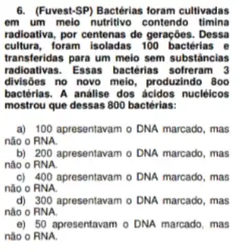 6. (Fuvest-SP) Bactérias foram cultivadas
em um melo nutritivo contendo timina
radioativa, por centenas de geraçōes. Dessa
cultura, foram isoladas 100 bactérias e
transferidas para um meio sem substâncias
radioativas. Essas bactérias sofreram 3
divisoes no novo melo , produzindo 800
bactérias. A análise dos ácidos nuclêicos
mostrou que dessas 800 bactérias:
a) 100 apresentavam o DNA marcado, mas
não o RNA
b) 200 apresentavam o DNA marcado, mas
nào o RNA.
c) 400 apresentavam o DNA marcado, mas
não o RNA.
d) 300 apresentavam o DNA marcado, mas
nào 0 RNA.
e) 50 apresentavam o DNA marcado, mas
nào 0 RNA.