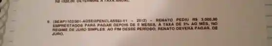 6. ISEAPI 102/001-AGSEGPENCLASSEI-V - 2012) - RENATO PEDIU RS 3.000,00
EMPRESTADOS PARA PAGAR DEPOIS DE 5 MESES, A TAXA DE 3%  AO MES, NO
REGIME DE JURO SIMPLES AO FIM DESSE PERIODO RENATO DEVERA PAGAR, DE
JURO.