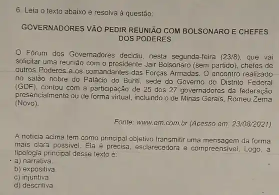 6. Leia o texto abaixo e resolva à questão:
GOVERNADORES VẬO PEDIR REUNIÃO COM BOLSONARO E CHEFES
DOS PODERES
Forum dos Governadores decidiu nesta segunda-feira (23/8) que vai
solicitar uma reunião com o presidente Jair Bolsonaro (sem partido ), chefes de
outros Poderes e os comandantes das. Forças Armadas. O encontro realizado
no salão nobre do Palácio do Buriti, sede do Governo do Distrito Federal
(GDF)
contou com a participação de 25 dos 27 governadores da federação
presencialmente ou de forma virtual, incluindo o de Minas Gerais, Romeu Zema
(Novo).
Fonte: www.em.com br (Acesso em 23/08/2021)
A noticia acima tem como principal objetivo transmitir uma da forma
mais clara possivel. Ela é precisa, esclarecedora e compreensivel. Logo . a
tipologia principal desse texto é:
a) narrativa.
b) expositiva.
c) injuntiva
d) descritiva.