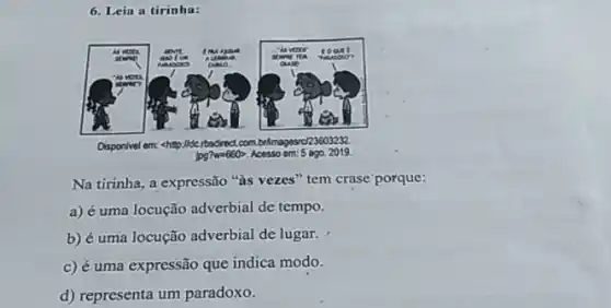 6. Leia a tirinha:
Disponivel em: <htp:llde rbsdrect com brlmagescr23603232.
 lg? mathrm(~m)=660 , Acesso em: 5 ago. 2019.
Na tirinha, a expressão "às vezes" tem crase porque:
a) é uma locução adverbial de tempo.
b) é uma locução adverbial de lugar.
c) é uma expressão que indica modo.
d) representa um paradoxo.