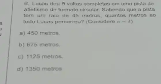 6. Lucas deu 5 voltas completas em uma pista de
atletismo de formato circular. Sabendo que a pista
tem um raio de 45 metros, quantos metros ao
todo Lucas percorreu?(Considere pi =3 )
a) 450 metros.
b) 675 metros.
c) 1125 metros.
d) 1350 metros