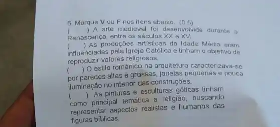 6. Marque Vou F nos itens abaixo . (0.5)
Renascença, entre os séculos XX eXV.
() A arte medieval fo desenvolvida durante a
() As produções artisticas da Idade Média eram
influenciadas pela Igreja Católica e tinham o objetivo de
reproduzir valores religiosos.
)
por paredes altas e grossas, janelas pequenas e pouca
()
 O estilo românico na arquitetura caracterizava-se
iluminação no interior das construções.
()
 As pinturas e esculturas góticas tinham
como principal temática a religião buscando
representar aspectos realistas e humanos das
figuras bíblicas.