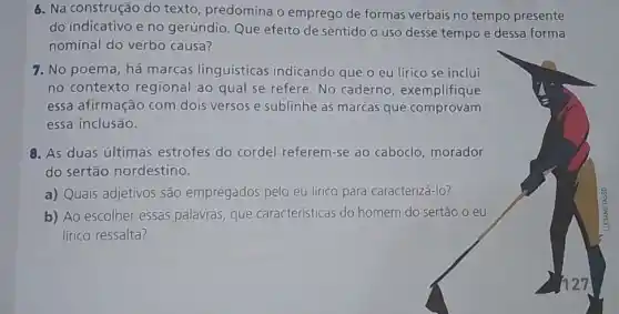 6. Na construção do texto, predomina o emprego de formas verbais no tempo presente
do indicativo eno gerúndio. Que efeito de sentido uso desse tempo e dessa forma
nominal do verbo causa?
7. No poema, há marcas linguísticas indicando que o eu lírico se inclui
no contexto regional ao qual se refere No caderno , exemplifique
essa afirmação com dois versos e sublinhe as marcas que comprovam
essa inclusão.
8. As duas últimas estrofes do cordel referem-se ao caboclo morador
do sertão nordestino.
a) Quais adjetivos são empregados pelo eu lirico para caracterizá-lo?
b) Ao escolher essas palavras, que características do homem do sertão o eu
lírico ressalta?