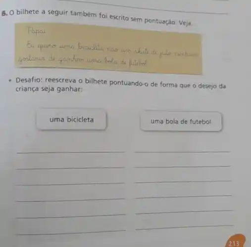 6. O bilhete a seguir também foi escrito sem pontuação: Veja.
Papar
Eu queno urma __
gestoria da gamhar uma do
Desafio: reescreva 0 bilhete pontuando-o de forma que o desejo da
criança seja ganhar:
uma bicicleta
uma bola de futebol
__
__