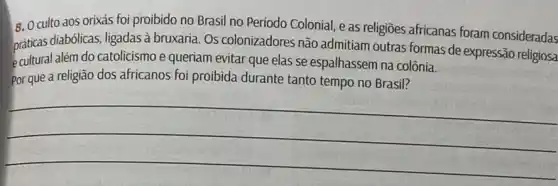 6. Oculto aos orixás foi proibido no Brasil no Período Colonial, e as religiōes africanas foram consideradas
praticas dalem do catolicismo além do catolicismo e queriam evitar que elas se espalhassem na colônia.
praticas diabblicas, ligadas à bruxaria . Os colonizadores não admitiam outras formas de expressão religiosa
Por que a religião dos africanos foi proibida durante tanto tempo no Brasil?
__