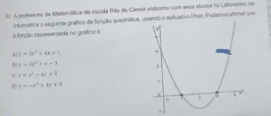 6) A professora de Matemática da escola Rita de Cassia elaborou com seus alunos no Laboratório de
Informática o seguinte grafico da função quadrática, usando o aplicativo Phet: Podemos aftmar que
a função representada no gráfico é:
a) y=3x^2+4x+1
b) y=3x^2+x-3
c) y=x^2-4x+3
d) y=-x^2+4x+3