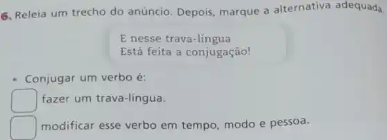 6. Releia um trecho do anúncio. Depois , marque a alternativa adequada
E nesse trava-língua
Está feita a conjugação!
Conjugar um verbo é:
square 
fazer um trava-língua.
square 
modificar esse verbo em tempo, modo e pessoa.