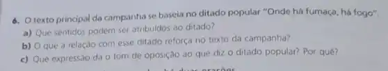 6. texto principal da campanha se baseia no ditado popular "Onde há fumaça, há fogo".
a)
Que sentidos podem ser atribuidos ao ditado?
b)
que a relação com esse ditado reforça no texto da campanha?
c) Que expressão dá o tom de oposição ao que dizo ditado popular? Por quê?