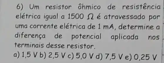 6) Um resistor ôhmico de resistencia
elétrica igual a 1500Omega  é atravessado por
uma corrente elétrica de 1 mA determine a
diferenca de potencial aplicada nos
terminais desse resistor.
a) 1,5 V b) 2,5 V c ) 5,0 V d) 7.5 V e) 0.25 V