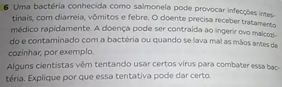 6 Uma bactéria conhecida como salmonela pode provocar infecções intes-
tinais, com diarreia, vômitos e febre. O doente precisa receber tratamento
médico rapidamente. A doença pode ser contraída ao ingerir ovo malcozi-
doe contaminado com a bactéria ou quando se lava mal as mãos antes de
cozinhar, por exemplo.
Alguns cientistas vêm tentando usar certos vírus para combater essa bac-
téria. Explique por que essa tentativa pode dar certo.