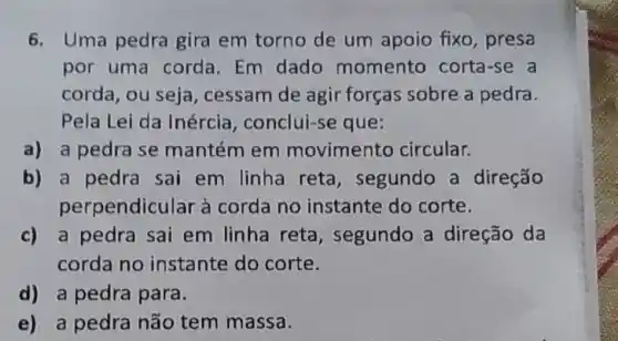 6. Uma pedra gira em torno de um apoio fixo, presa
por uma corda.Em dado momento corta-se a
corda, ou seja , cessam de agir forças sobre a pedra.
Pela Lei da Inércia , conclui-se que:
a) a pedra se mantém em movimento circular.
b) a pedra sai em linha reta, segundo a direção
perpendicular à corda no instante do corte.
c) a pedra sai em linha reta, segundo a direção da
corda no instante do corte.
d) a pedra para.
e) a pedra não tem massa.