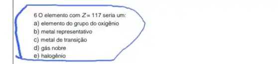 60 elemento com Z=117 seria um:
a) elemento do grupo do oxigênio
b) metal representativo
c) metal de transição
d) gás nobre
e) halogênio