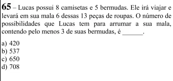 65-Lucas possui 8 camisetas e 5 bermudas. Ele irá viajar e
levará em sua mala 6 dessas 13 peças de roupas. O número de
possibilidades que Lucas tem para arrumar a sua mala.
contendo pelo menos 3 de suas bermudas , é
__
a) 420
b) 537
c) 650
d) 708