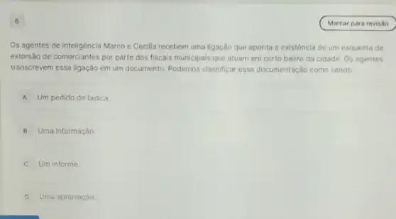 6
Os agentes de inteligência Marco e Cecilla recebem uma ligação que aponta a existência de um esquema de
extorsão de comerciantes por parte dos fiscais municipais que atuam em certo bairro da cidade Os agentes
transcrevem essa ligação em um documento Podemos classificar essa documentação como sendo:
A Um pedido de busca
B Uma informação.
C Um informe.
D Uma apreciação
Marcar para revisão