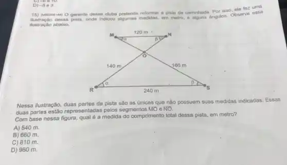 -6Theta 10.
D) -5 e 3.
15) (Mooo64144) 0 gerente desse clube pretende reformar a pista de caminhada Por isso, ele fez uma
áo dessa pista, onde indicou algumas medidas, em metro, e alguns ângulos Observe essa
ilustração abaixo.
Nessa ilustração, duas partes da pista são as únicas que não possuem suas medidas indicadas. Essas
duas partes estão representadas pelos segmentos MO e NO.
Com base nessa figura qual é a medida do comprimento total dessa pista, em metro?
A) 540 m.
B) 660 m.
C) 810 m.
D) 960 m.