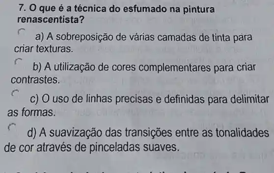 7. 0 que é a técnica do esfumado na pintura
renascentista?
a) A sobreposição de várias camadas de tinta para
criar texturas.
b) A utilização de cores complementares para criar
contrastes.
c) O uso de linhas precisas e definidas para delimitar
as formas.
d) A suavização das transições entre as tonalidades
de cor através de pinceladas suaves.