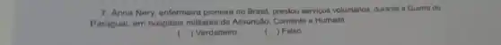 7. Anna Nery, enfermeira pioneira no Brasil, prestou serviços voluntarios, durante a Guerra do
Paragual, em hospitais militares de Assunção Corriente e Humaitá
() Verdadeiro
( ) Falso