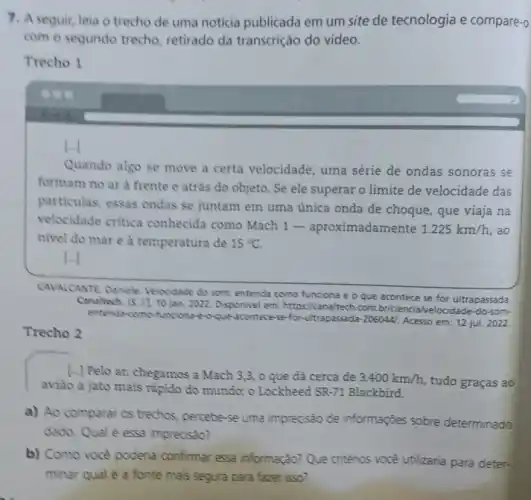 7. Aseguir, leia o trecho de uma noticia publicada em um site de tecnologia e compare-o
com o segundo trecho retirado da transcrição do vídeo.
Trecho 1
Quando algo se move a certa velocidade , uma série de ondas sonoras se
formam no ar à frente e atrás do objeto . Se ele superar o limite de velocidade das
particulas, essas ondas se juntam em uma única onda de choque, que viaja na
velocidade critica conhecida como Mach 1- aproximadamente
1.225km/h , ao
nivel do mar e à temperatura de 15^circ C
LI
CAVALCANTE Daniele Velocidede do som: entenda como funciona e o que acontece se for ultrapassada.
Canaltech. [5.1], 10 jan. 2022 em: https://canaltech.com br/ciencia/velocidade-do-som-
entenda-como funciona-e-o-que-acontece-se-for -ultrapassada-2060441. Acesso em: 12 jul. 2022.
Trecho 2
[..] Pelo ar, chegamos a Mach 3,3.o que đá cerca de
3.400km/h tudo graças ao
aviāo a jato mais rapido do mundo: o Lockheed SR-71 Blackbird.
a) Ao comparar os trechos, percebe-se uma imprecisão de informações sobre determinado
dado. Qual é essa imprecisão?
b) Como vocè poderia confirmar essa informação? Que critérios vocé utilizaria para deter-
minar qual é a fonte mais segura para fazer isso?