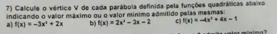 7) Calcule o vértico V de cada parábola definida pela funçōes quadráticas abaixo
indicando o valor máximo ou o valor minimo admittido pelas mesmas:
a) f(x)=-3x^2+2x
b) f(x)=2x^2-3x-2
c) f(x)=-4x^2+4x-1