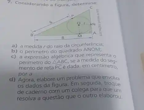 7. Considerando at iqura, determine:
a) a medida r do raio da circunferência;
b) o perímetro do quadrado
c) a expressão algébrica que representa o
perímetro do Delta ABC se a medida do sea-
mento de reta overline (PC) é dada, em centímetro,
por a
d) Agora, elabore um problema que envolva
os dados da figura Em seguida, troque
de caderno com um colega para que um
resolva a questão que o outro elaborou.