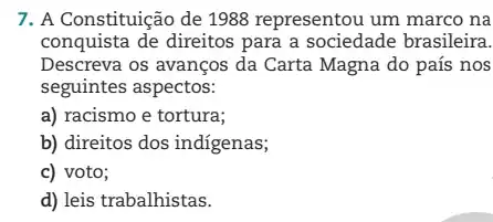 7. A Constituição de 1988 representou um marco na
conquista de direitos para a sociedade brasileira.
Descreva os avanços da Carta Magna do país nos
seguintes aspectos:
a) racismo e tortura;
b) direitos dos indigenas;
c) voto;
d) leis trabalhistas.