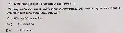 7- Definição de "Periodo simples":
"ế aquele constituido por 2 orações ou mais,que recebe o
nome de oração absoluta".
A afirmativa está:
A- () Correta
B- () Errada