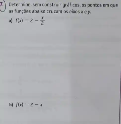 7.) Determine, sem construir gráficos, os pontos em que
as funções abaixo cruzam os eixos xe y.
a) f(x)=2-(x)/(2)
b) f(x)=2-x