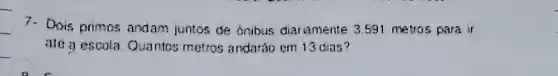 7- Dois primos andam juntos de boibus diariamente 3.591 metros para ir
ate a escola Quantos metros andaráo em 13 Clas?