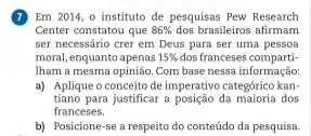 7 Em 2014, o instituto de pesquisas Pew Research
Center constatou que 86%  dos brasileiros afirmam
ser necessário crer em Deus para ser uma pessoa
moral, enquanto apenas 15%  dos franceses comparti
Iham a mesma opinião.Com base nessa informação
a) Aplique o conceito de imperativo categórico kan-
tiano para justificar a posição da dos
franceses.
b) Posicione-se a respeito do conteúdo da pesquisa.