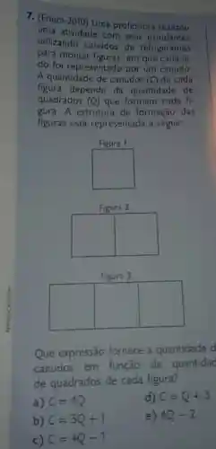 7. (Enem -2010
Uma professora realizou
uma atividade com seus estudantes
utilizando canudos de refrigerantes
para montar figuras, em que cada la
do foi representado por um canudo
A quantidade de canudos (C) de cada
figura depende da quantidade de
quadrados (Q) que formam cada fi-
gura. A estrutura de formação das
figuras está representada a seguir.
square 
Figura 3
square  square  square 
Que expressão fornece a quantidade d
canudos em função da quantidac
de quadrados de cada figura?
a) C=4Q
d) C=Q+3
b) C=3Q+1
c) C=4Q-1
e) 4Q-2