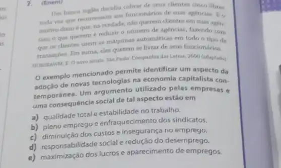 7. (Enem)
Um banco ingles decidiu cobrar de seus clientes cinco libras
toda vez que recorressem aos funcionários de suas agencias. E o
motivo disso é que na verdade, nào querem clientes em suas agen.
cias; o que querem é reduzir o número de agencias, fazendo com
que os clientes usem as máquinas automáticas em todo o tipo de
transaçóes. Em suma eles querem se livrar de seus funcionários.
HOBSBAWM, E. O novo século. Sao Paulo: Companhia das Letras, 2000 (adaptado)
exemplo mencionado permite identificar um aspecto da
adoção de novas tecnologias na economia capitalista con-
temporânea. Um argumento utilizado pelas empresas e
uma consequência social de tal aspecto estão em
a) qualidade total e estabilidade no trabalho.
b) pleno emprego e enfraquecimento dos sindicatos.
c) diminuição dos custos e insegurança no emprego.
d) responsabilidade social e redução do desemprego.
e) maximização dos lucros e aparecimento de empregos.