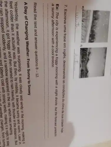 7. Escreva uma frase em inglês, descrevendo as condições do clima da sua cidade hoje.
Ex: The city is experiencing a foggy morning with a slight drizzle, but the forecast predicts a sunny afternoon with a cool breeze.
Read the text and answer questions 8-12 .
A Day of Changing Weather: From Sunny to Snowy
Yesterday, the weather was surprising. It was cloudy and windy in the morning, making it feel colder than it actually was. But then, by midday, it became sunny and warm. Later in the afternoon, it got foggy and then started to rain heavily, with thunder in the distance. But the rain stopped suddenly, and a rainbow appeared in the sky, which was amazing.