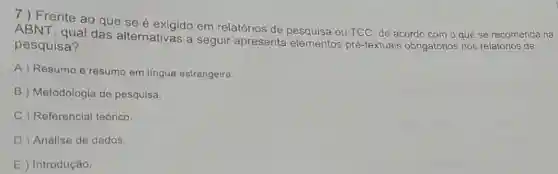 7) Frente ao que se é exigido em relatórios de ou TCC, de acordo com o que se recomenda na
ABNT, qual das alternativas a seguir apresenta elementos pré-textuais obrigatórios nos relatórios de
pesquisa?
A ) Resumo e resumo em lingua estrangeira.
B Metodologia de pesquisa.
C ) Referencial teórico.
D Análise de dados.
E ) Introdução.